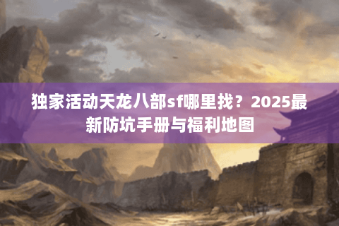 独家活动天龙八部sf哪里找?2025最新防坑手册与福利地图 独家活动天龙八部sf哪里找?2025最新防坑手册与福利地图
