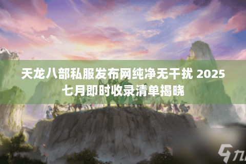 天龙八部私服发布网纯净无干扰 2025七月即时收录清单揭晓 天龙八部私服发布网纯净无干扰 2025七月即时收录清单揭晓
