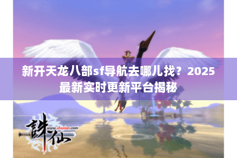 新开天龙八部sf导航去哪儿找？2025最新实时更新平台揭秘