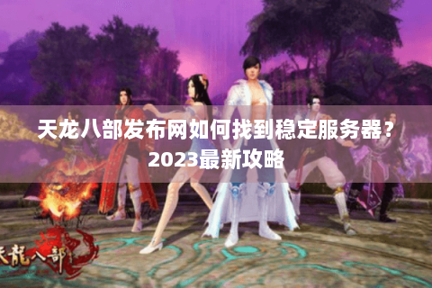 天龙八部发布网如何找到稳定服务器？2023最新攻略