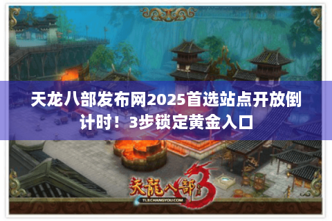 天龙八部发布网2025首选站点开放倒计时！3步锁定黄金入口