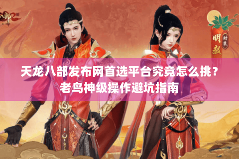 天龙八部发布网首选平台究竟怎么挑？老鸟神级操作避坑指南