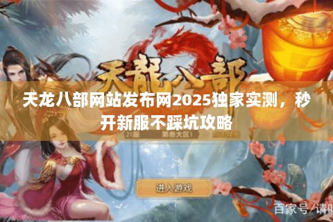 天龙八部网站发布网2025独家实测，秒开新服不踩坑攻略