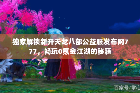 独家解锁新开天龙八部公益服发布网777，畅玩0氪金江湖的秘籍