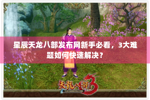 星辰天龙八部发布网新手必看,3大难题如何快速解决? 星辰天龙八部发布网新手必看,3大难题如何快速解决?