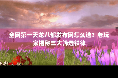 全网第一天龙八部发布网怎么选？老玩家揭秘三大筛选铁律