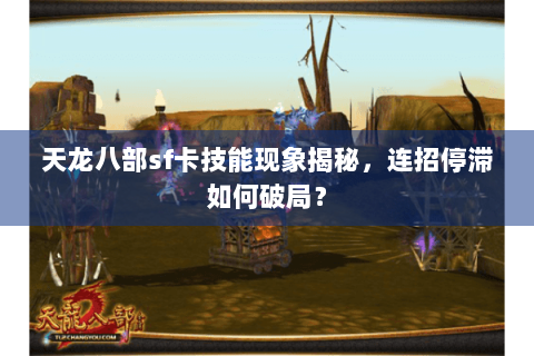 天龙八部sf卡技能现象揭秘，连招停滞如何破局？