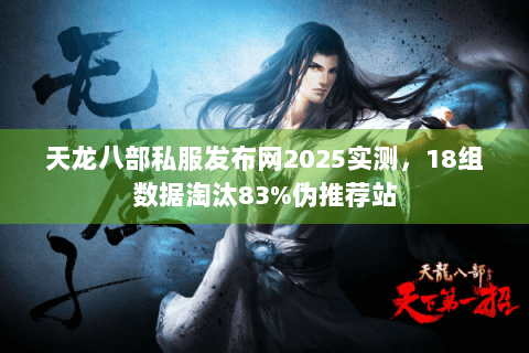 天龙八部私服发布网2025实测，18组数据淘汰83%伪推荐站