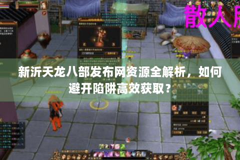 新沂天龙八部发布网资源全解析,如何避开陷阱高效获取? 新沂天龙八部发布网资源全解析,如何避开陷阱高效获取?