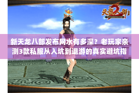 新天龙八部发布网水有多深？老玩家亲测3款私服从入坑到退游的真实避坑指南