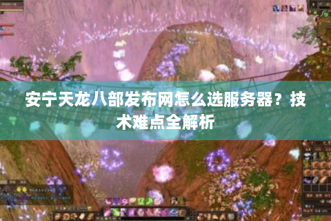 安宁天龙八部发布网怎么选服务器？技术难点全解析