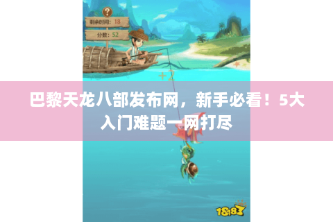 巴黎天龙八部发布网，新手必看！5大入门难题一网打尽