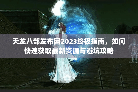 天龙八部发布网2023终极指南，如何快速获取最新资源与避坑攻略