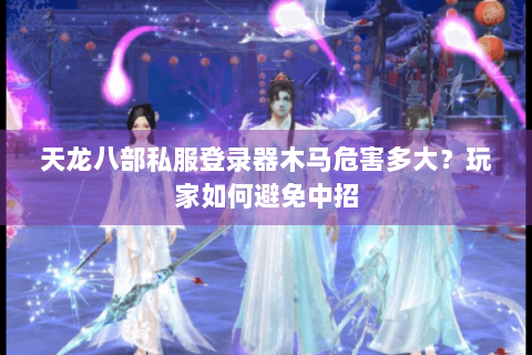天龙八部私服登录器木马危害多大？玩家如何避免中招