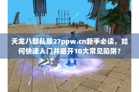 天龙八部私服27ppw.cn新手必读，如何快速入门并避开10大常见陷阱？