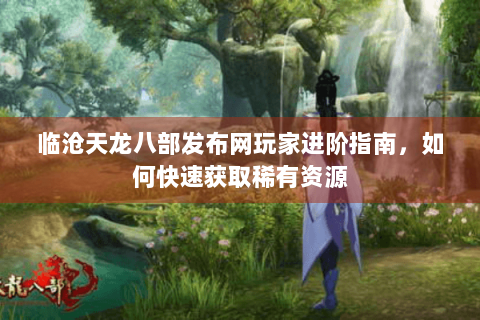 临沧天龙八部发布网玩家进阶指南，如何快速获取稀有资源