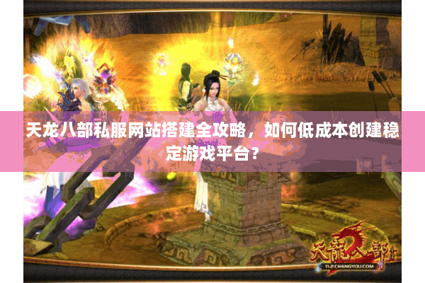 天龙八部私服网站搭建全攻略，如何低成本创建稳定游戏平台？