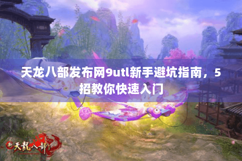 天龙八部发布网9utl新手避坑指南,5招教你快速入门 天龙八部发布网9utl新手避坑指南,5招教你快速入门
