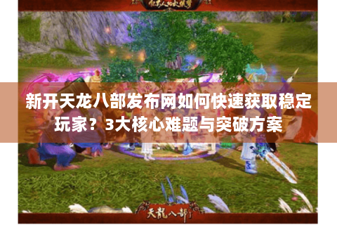 新开天龙八部发布网如何快速获取稳定玩家？3大核心难题与突破方案