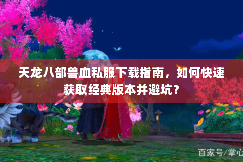 天龙八部兽血私服下载指南，如何快速获取经典版本并避坑？