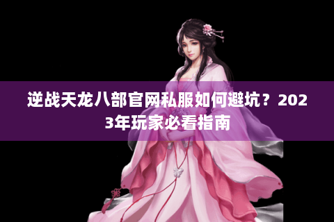 逆战天龙八部官网私服如何避坑?2023年玩家必看指南 逆战天龙八部官网私服如何避坑?2023年玩家必看指南