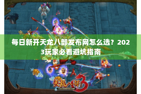 每日新开天龙八部发布网怎么选？2023玩家必看避坑指南