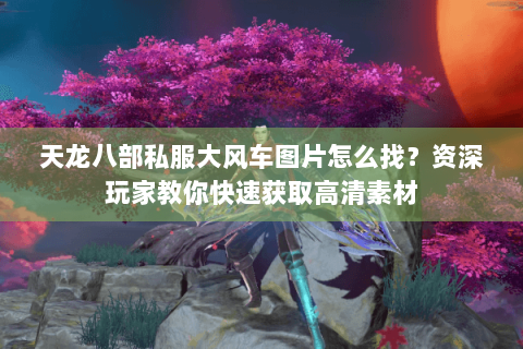 天龙八部私服大风车图片怎么找?资深玩家教你快速获取高清素材 天龙八部私服大风车图片怎么找?资深玩家教你快速获取高清素材