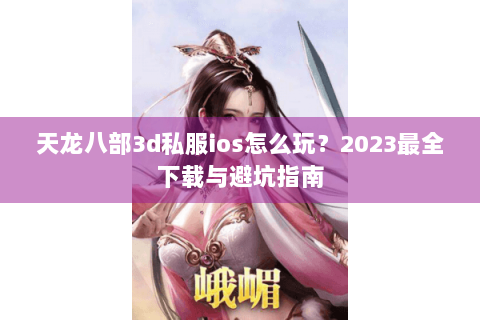 天龙八部3d私服ios怎么玩？2023最全下载与避坑指南