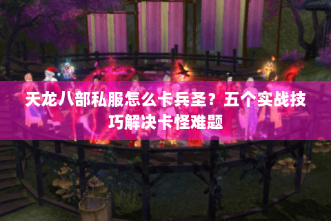 天龙八部私服怎么卡兵圣？五个实战技巧解决卡怪难题