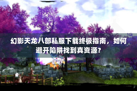 幻影天龙八部私服下载终极指南,如何避开陷阱找到真资源? 幻影天龙八部私服下载终极指南,如何避开陷阱找到真资源?