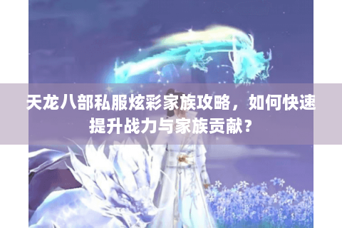 天龙八部私服炫彩家族攻略,如何快速提升战力与家族贡献? 天龙八部私服炫彩家族攻略,如何快速提升战力与家族贡献?