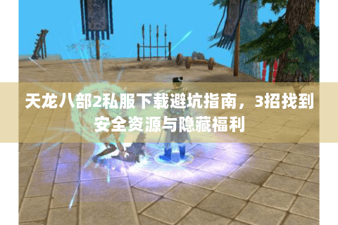 天龙八部2私服下载避坑指南,3招找到安全资源与隐藏福利 天龙八部2私服下载避坑指南,3招找到安全资源与隐藏福利