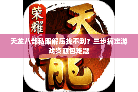 天龙八部私服解压找不到？三步搞定游戏资源包难题