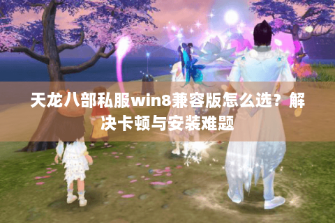 天龙八部私服win8兼容版怎么选？解决卡顿与安装难题