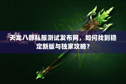 天龙八部私服测试发布网，如何找到稳定新版与独家攻略？