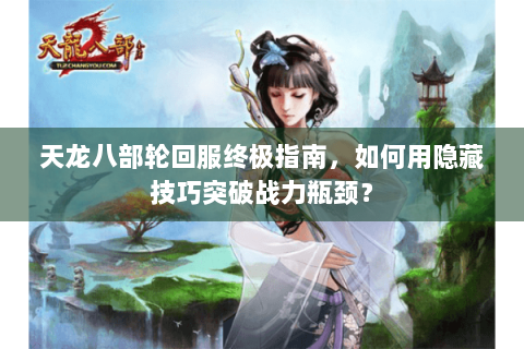 天龙八部轮回服终极指南，如何用隐藏技巧突破战力瓶颈？
