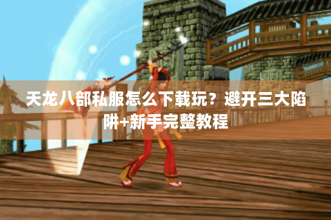 天龙八部私服怎么下载玩?避开三大陷阱+新手完整教程 天龙八部私服怎么下载玩?避开三大陷阱+新手完整教程