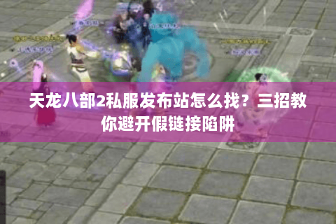 天龙八部2私服发布站怎么找?三招教你避开假链接陷阱 天龙八部2私服发布站怎么找?三招教你避开假链接陷阱