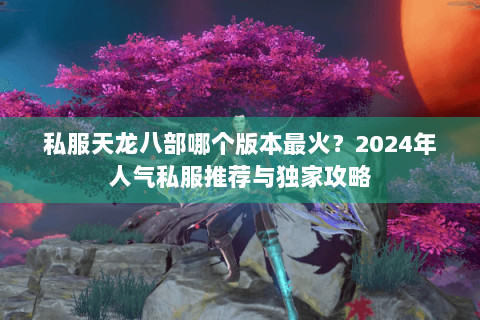 私服天龙八部哪个版本最火?2024年人气私服推荐与独家攻略 私服天龙八部哪个版本最火?2024年人气私服推荐与独家攻略