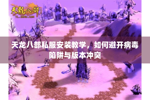 天龙八部私服安装教学,如何避开病毒陷阱与版本冲突 天龙八部私服安装教学,如何避开病毒陷阱与版本冲突