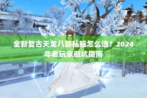 全新复古天龙八部私服怎么选？2024年老玩家避坑指南