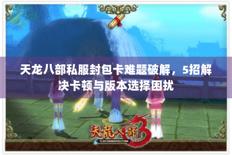 天龙八部私服封包卡难题破解,5招解决卡顿与版本选择困扰 天龙八部私服封包卡难题破解,5招解决卡顿与版本选择困扰