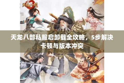 天龙八部私服启卸载全攻略,5步解决卡顿与版本冲突 天龙八部私服启卸载全攻略,5步解决卡顿与版本冲突