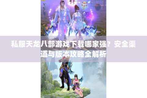 私服天龙八部游戏下载哪家强?安全渠道与版本攻略全解析 私服天龙八部游戏下载哪家强?安全渠道与版本攻略全解析