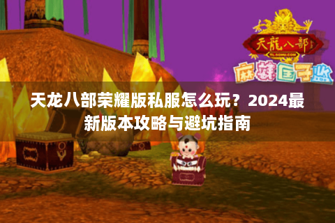 天龙八部荣耀版私服怎么玩?2024最新版本攻略与避坑指南 天龙八部荣耀版私服怎么玩?2024最新版本攻略与避坑指南