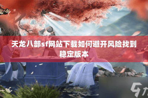 天龙八部sf网站下载如何避开风险找到稳定版本 天龙八部sf网站下载如何避开风险找到稳定版本